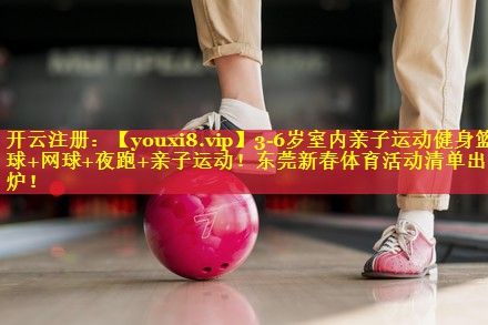 3-6岁室内亲子运动健身篮球+网球+夜跑+亲子运动！东莞新春体育活动清单出炉！