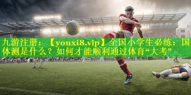 全国小学生必练：国家体测是什么？如何才能顺利通过体育“大考”